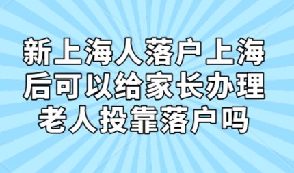 新上海人落户上海后，可以给家长办理老人投靠落户吗？