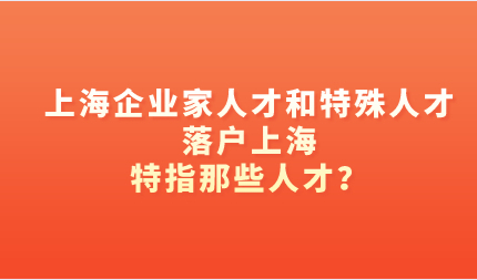 上海企业家人才和特殊人才落户上海，特指那些人才？