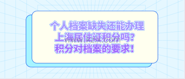 个人档案缺失还能办理上海居住证积分吗?积分对档案的要求!