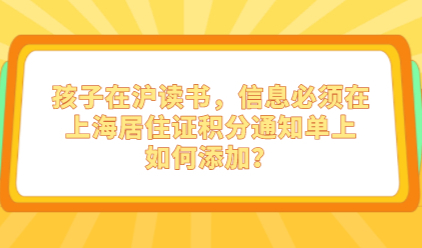 孩子在沪读书，信息必须在上海居住证积分通知单上，如何添加？
