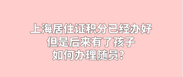 上海居住证积分已经办好，但是后来有了孩子，如何办理随员？