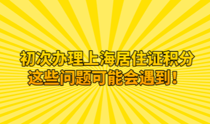 初次办理上海居住证积分，这些问题可能会遇到！