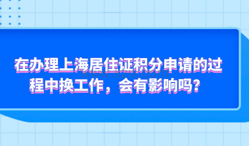 在办理上海居住证积分申请的过程中换工作，会有影响吗？