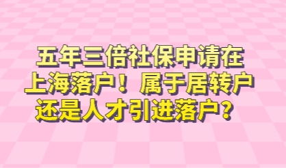 五年三倍社保申请在上海落户！属于居转户还是人才引进落户？