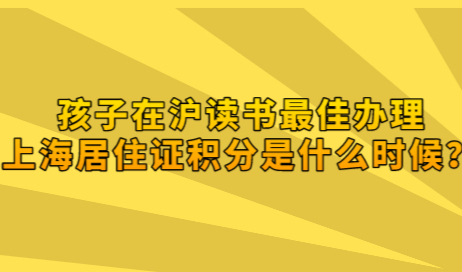 非沪籍注意了，孩子在沪读书最佳办理上海居住证积分是什么时候？