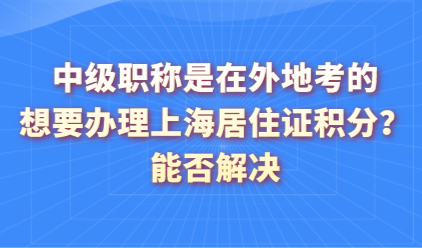 中级职称是在外地考的，想要办理上海居住证积分？能否解决