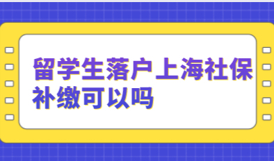 2021年留学生落户上海社保应该这么缴？补缴可以吗