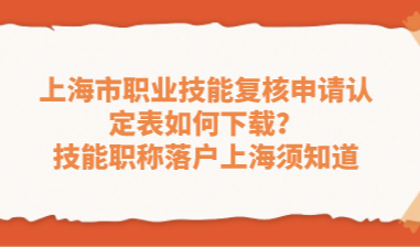 上海市职业技能复核申请认定表如何下载？技能职称落户上海须知道