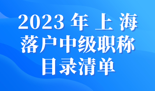2023年上海落户中级职称目录清单！人社局最新发布！