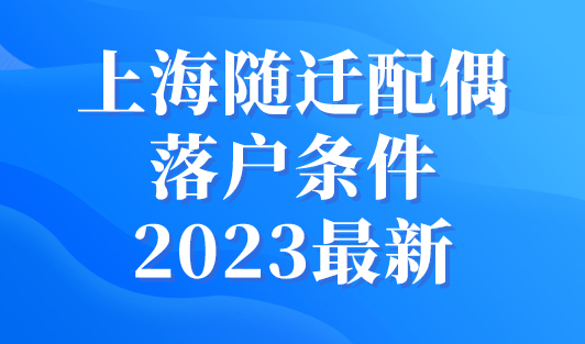 上海随迁配偶落户条件2023最新，4种方式快速落户上海！