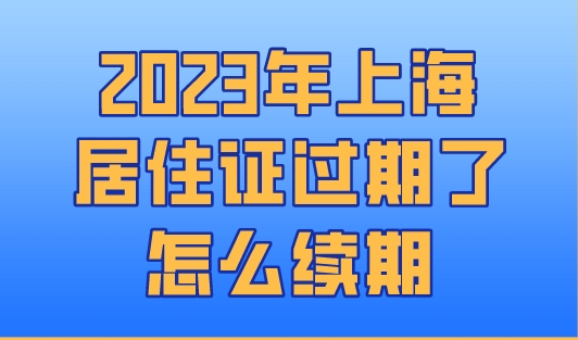 2023年上海居住证过期了怎么续期？上海居住证办理新规！