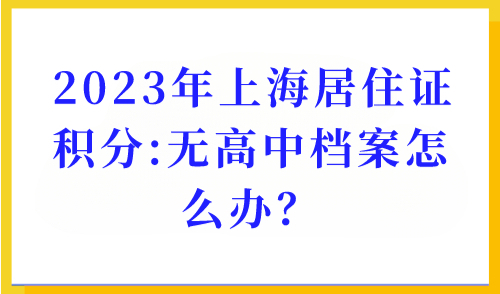 2023年上海居住证积分办理：学历积分细则，无高中档案怎么办？