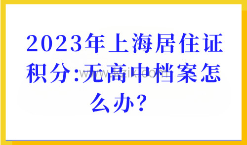 2023年上海居住证积分办理：学历积分细则，无高中档案怎么办？