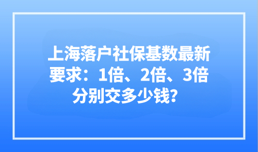 2023上海落户社保基数最新要求：1倍，2倍，3倍分别交多少钱？