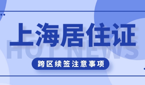上海居住证续签可以跨区办吗？居住证办理要注意这些！