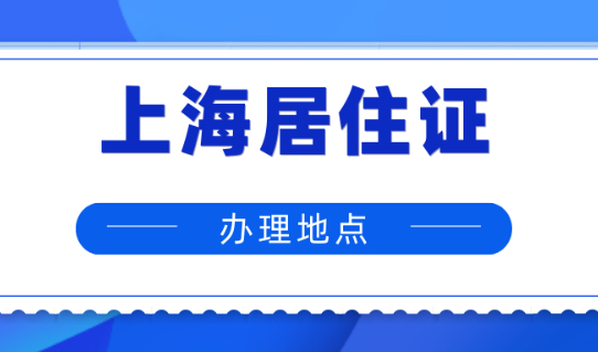 2024年上海居住证在哪办？附上海居住证受理网点地址及电话