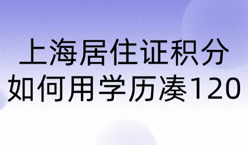 2024上海居住证积分如何用学历积分？教你快速达标120分方案！