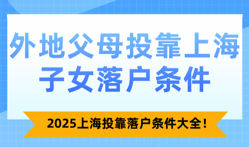 外地父母投靠上海子女落户条件，2025上海投靠落户条件大全！
