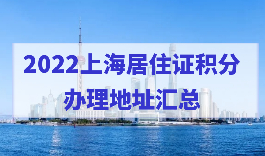 【完整版】2022上海居住证积分办理地址查询，附上海各区人才中心信息表