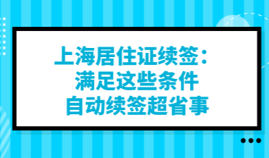 上海居住证续签：满足这些条件自动续签超省事