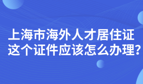 上海市海外人才居住证，这个证件应该怎么办理？