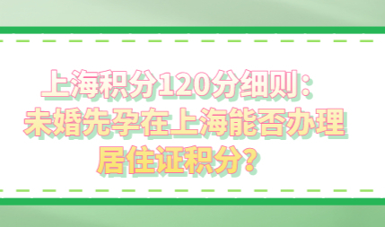上海积分120分细则：未婚先孕在上海能否办理居住证积分？