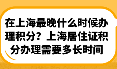在上海最晚什么时候办理积分？上海居住证积分办理需要多长时间