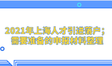 2021年上海人才引进落户；需要准备的申报材料整理