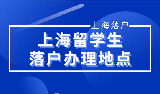 2022上海留学生落户政策，留学生落户办理地点最新整理