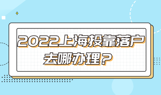 2022上海投靠落户去哪办理？这个地址收藏好