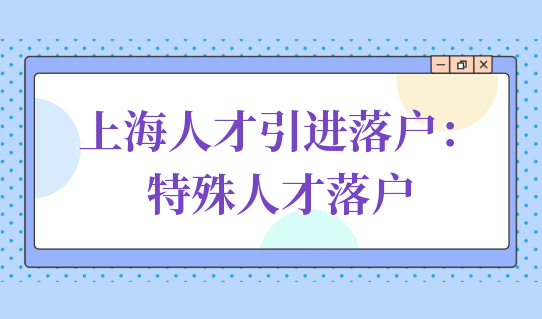 上海人才引进落户政策详细解读：特殊人才落户