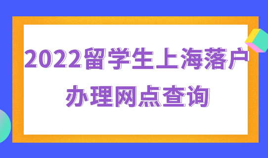 2022留学生上海落户办理网点查询，落户办理看过来！