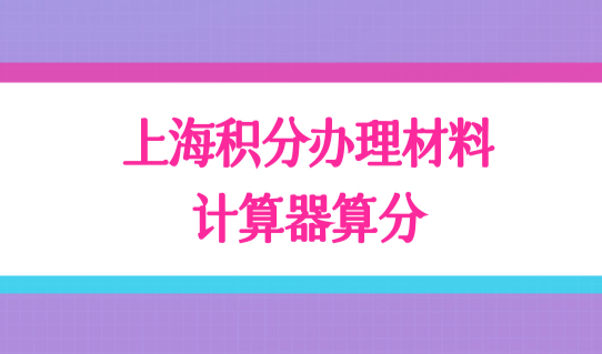 最新清单整理！上海居住证积分办理材料有哪些？积分计算器算分