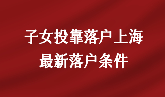 子女投靠落户上海政策，最新落户条件是什么？有学历要求吗？