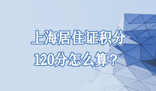 上海居住证积分120分怎么算？120分计算细则一表整理（完整版）